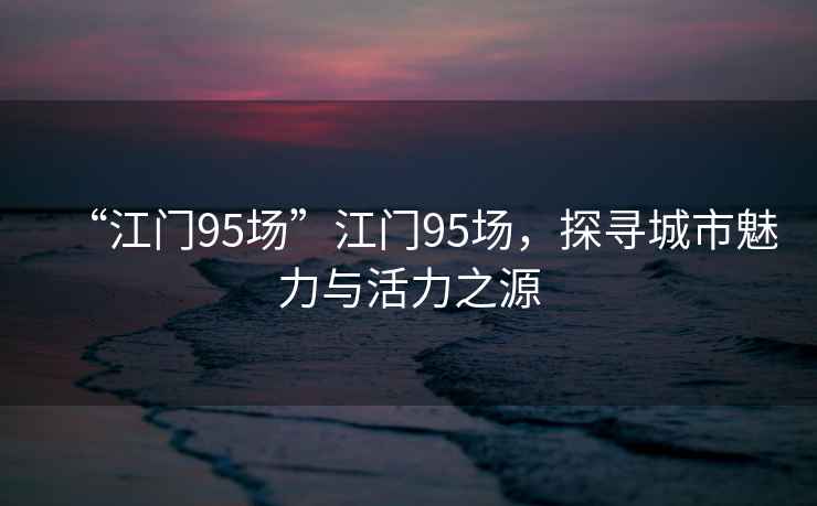 “江門95場”江門95場，探尋城市魅力與活力之源