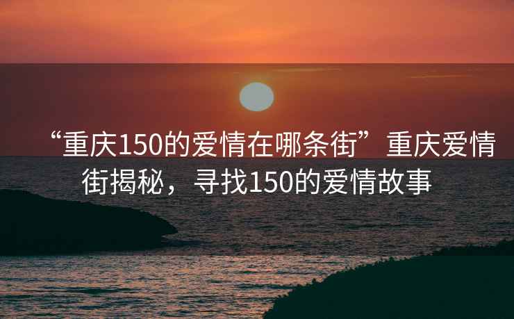 “重慶150的愛情在哪條街”重慶愛情街揭秘，尋找150的愛情故事