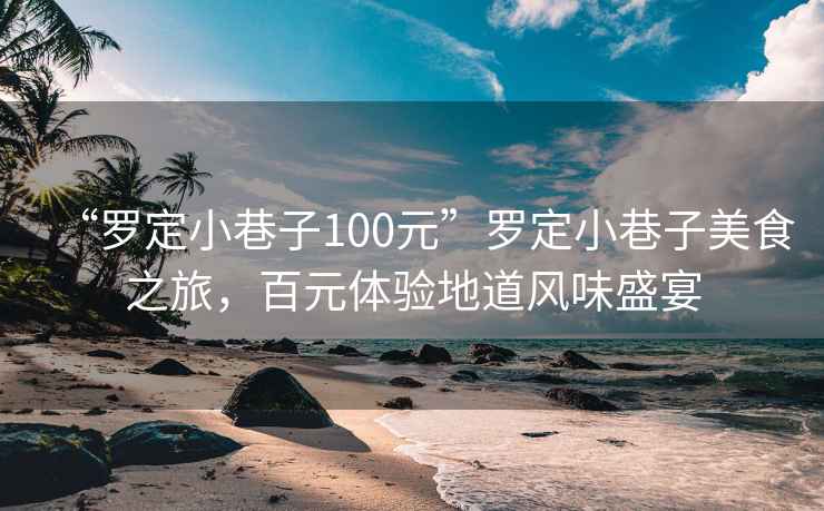 “羅定小巷子100元”羅定小巷子美食之旅，百元體驗地道風(fēng)味盛宴