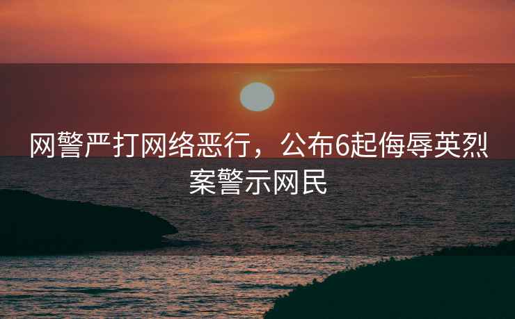網(wǎng)警嚴(yán)打網(wǎng)絡(luò)惡行，公布6起侮辱英烈案警示網(wǎng)民