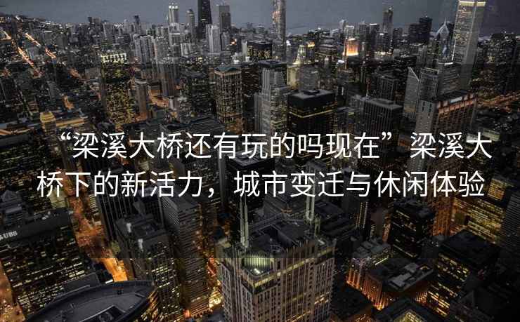 “梁溪大橋還有玩的嗎現(xiàn)在”梁溪大橋下的新活力，城市變遷與休閑體驗