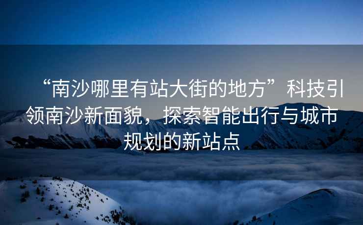 “南沙哪里有站大街的地方”科技引領(lǐng)南沙新面貌，探索智能出行與城市規(guī)劃的新站點