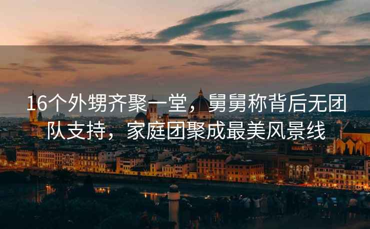16個(gè)外甥齊聚一堂，舅舅稱(chēng)背后無(wú)團(tuán)隊(duì)支持，家庭團(tuán)聚成最美風(fēng)景線(xiàn)
