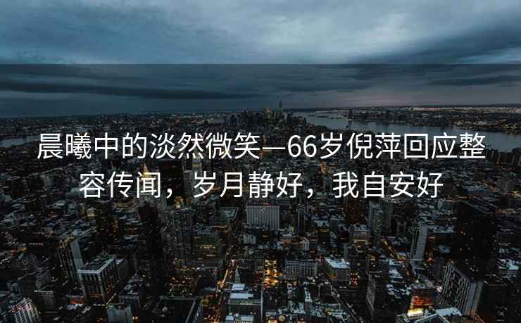 晨曦中的淡然微笑—66歲倪萍回應(yīng)整容傳聞，歲月靜好，我自安好
