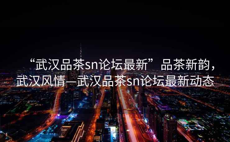 “武漢品茶sn論壇最新”品茶新韻，武漢風(fēng)情—武漢品茶sn論壇最新動(dòng)態(tài)