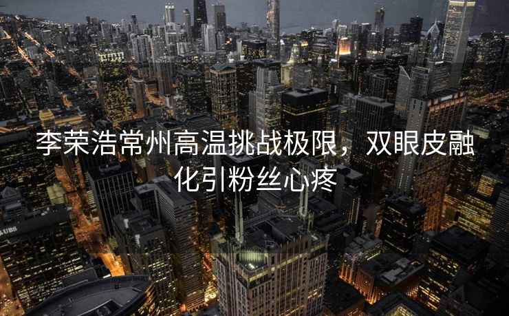李榮浩常州高溫挑戰(zhàn)極限，雙眼皮融化引粉絲心疼
