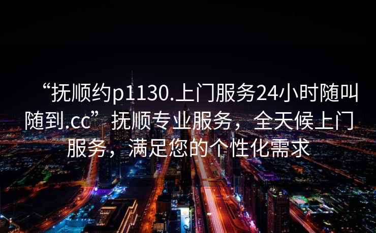 “撫順約p1130.上門服務(wù)24小時隨叫隨到.cc”撫順專業(yè)服務(wù)，全天候上門服務(wù)，滿足您的個性化需求