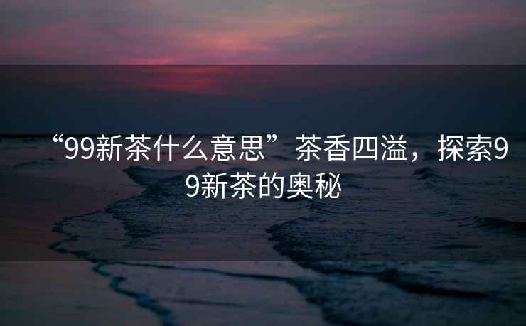 “99新茶什么意思”茶香四溢，探索99新茶的奧秘