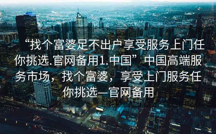 “找個富婆足不出戶享受服務(wù)上門任你挑選.官網(wǎng)備用1.中國”中國高端服務(wù)市場，找個富婆，享受上門服務(wù)任你挑選—官網(wǎng)備用