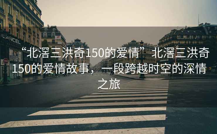 “北滘三洪奇150的愛情”北滘三洪奇150的愛情故事，一段跨越時(shí)空的深情之旅