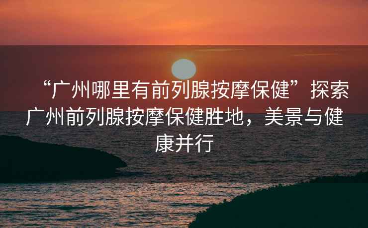 “廣州哪里有前列腺按摩保健”探索廣州前列腺按摩保健勝地，美景與健康并行