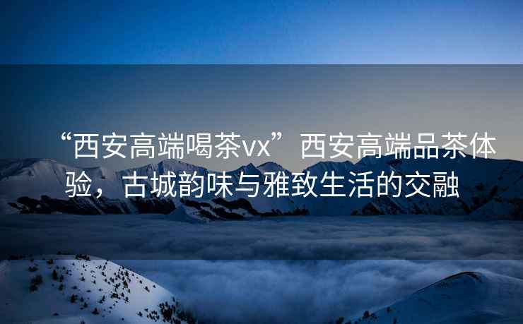 “西安高端喝茶vx”西安高端品茶體驗(yàn)，古城韻味與雅致生活的交融