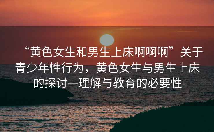 “黃色女生和男生上床啊啊啊”關(guān)于青少年性行為，黃色女生與男生上床的探討—理解與教育的必要性