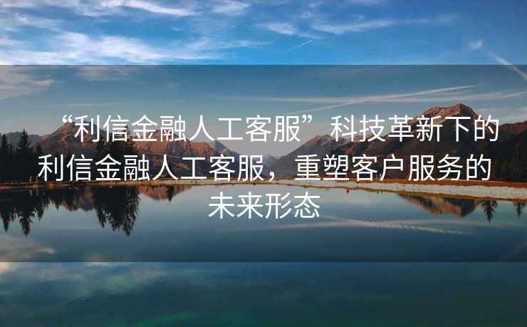 “利信金融人工客服”科技革新下的利信金融人工客服，重塑客戶服務(wù)的未來(lái)形態(tài)