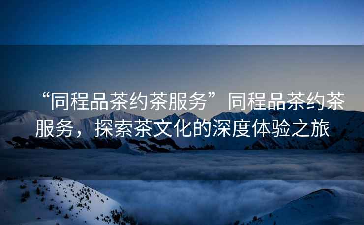 “同程品茶約茶服務(wù)”同程品茶約茶服務(wù)，探索茶文化的深度體驗(yàn)之旅
