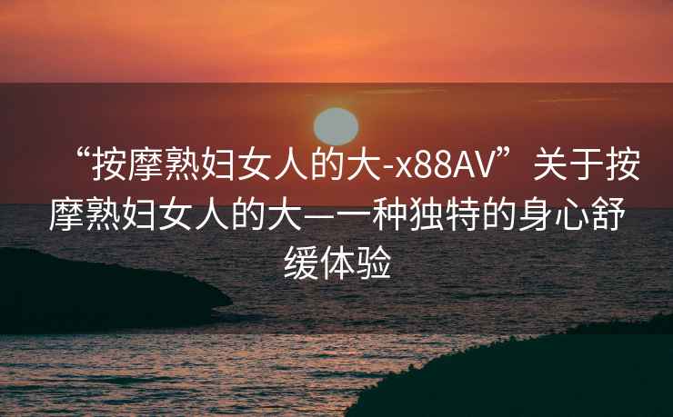 “按摩熟婦女人的大-x88AV”關(guān)于按摩熟婦女人的大—一種獨(dú)特的身心舒緩體驗(yàn)