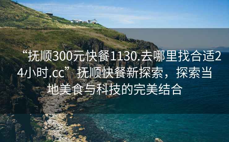 “撫順300元快餐1130.去哪里找合適24小時.cc”撫順快餐新探索，探索當(dāng)?shù)孛朗撑c科技的完美結(jié)合