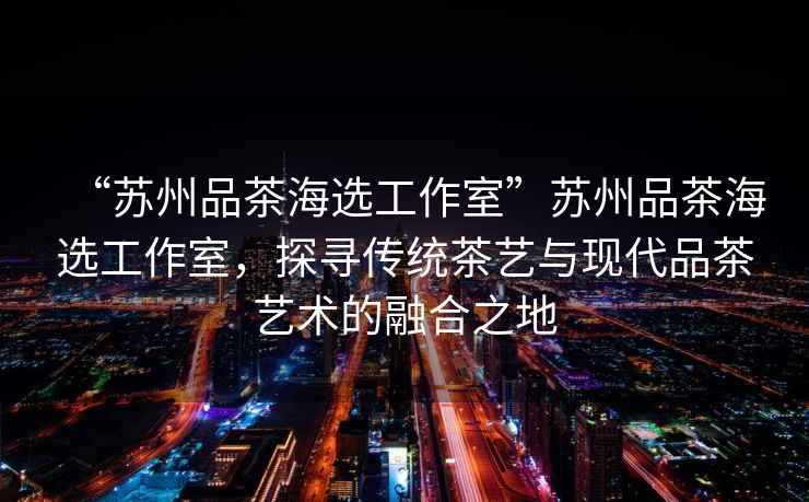 “蘇州品茶海選工作室”蘇州品茶海選工作室，探尋傳統(tǒng)茶藝與現(xiàn)代品茶藝術(shù)的融合之地