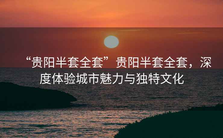 “貴陽半套全套”貴陽半套全套，深度體驗(yàn)城市魅力與獨(dú)特文化