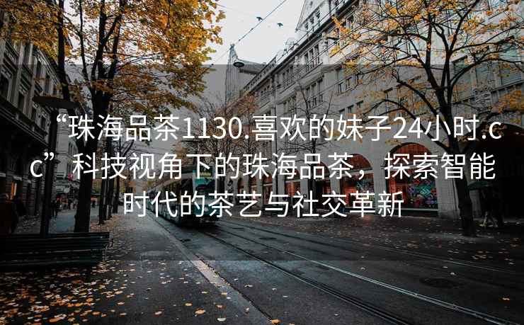 “珠海品茶1130.喜歡的妹子24小時(shí).cc”科技視角下的珠海品茶，探索智能時(shí)代的茶藝與社交革新