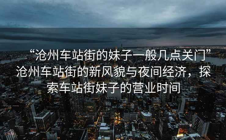 “滄州車站街的妹子一般幾點關(guān)門”滄州車站街的新風(fēng)貌與夜間經(jīng)濟，探索車站街妹子的營業(yè)時間