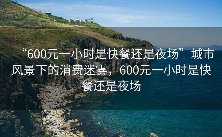 “600元一小時是快餐還是夜場”城市風(fēng)景下的消費迷霧，600元一小時是快餐還是夜場