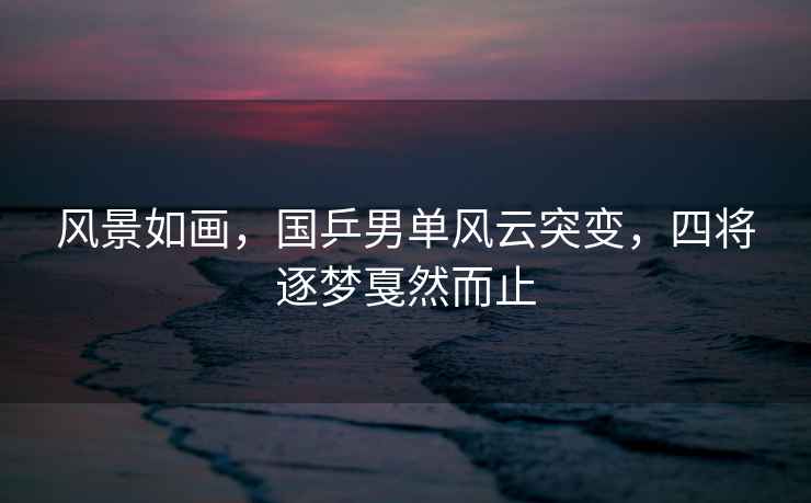 風(fēng)景如畫，國(guó)乒男單風(fēng)云突變，四將逐夢(mèng)戛然而止