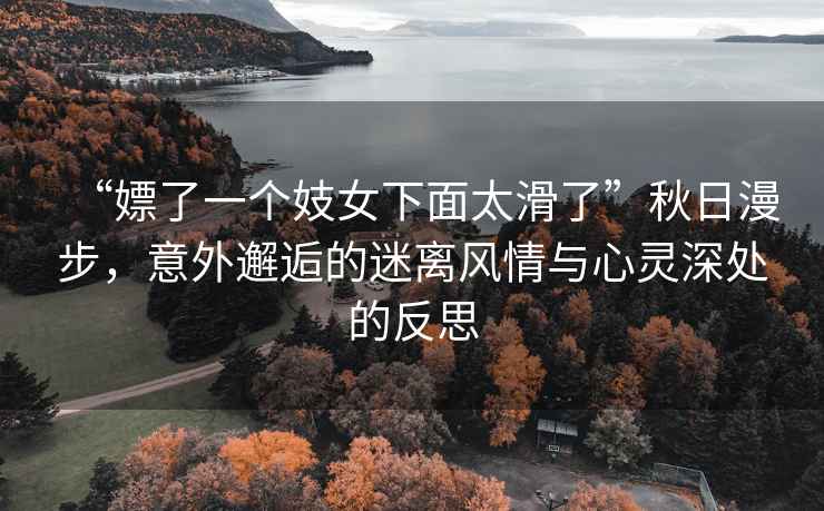 “嫖了一個妓女下面太滑了”秋日漫步，意外邂逅的迷離風(fēng)情與心靈深處的反思