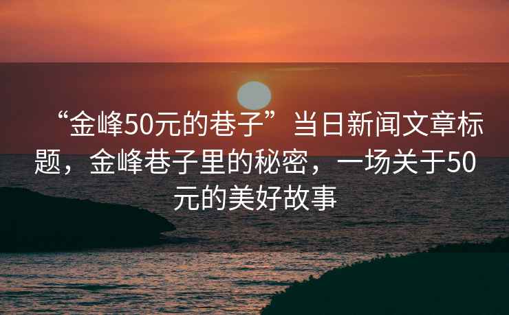 “金峰50元的巷子”當(dāng)日新聞文章標(biāo)題，金峰巷子里的秘密，一場(chǎng)關(guān)于50元的美好故事