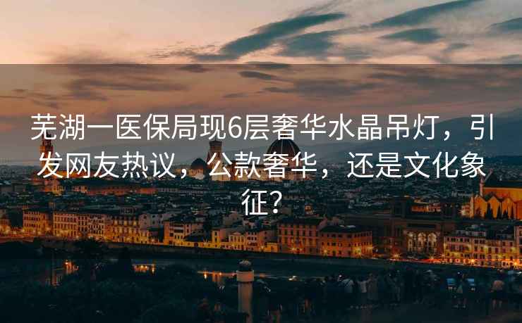 蕪湖一醫(yī)保局現(xiàn)6層奢華水晶吊燈，引發(fā)網(wǎng)友熱議，公款奢華，還是文化象征？