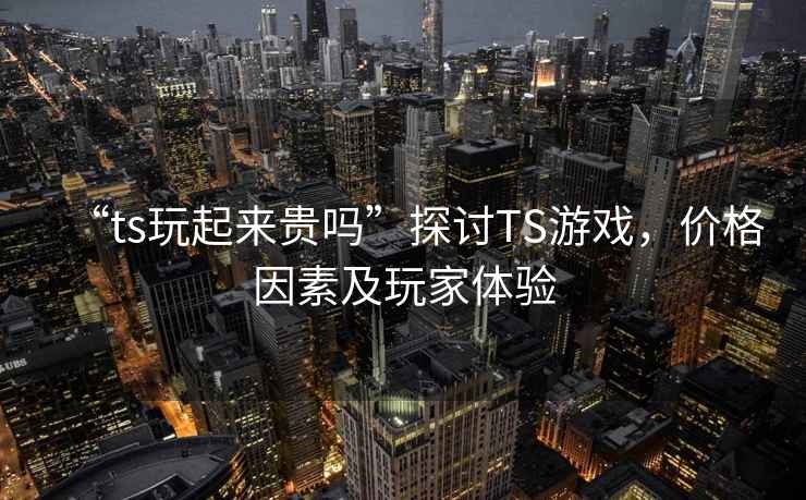 “ts玩起來貴嗎”探討TS游戲，價格因素及玩家體驗