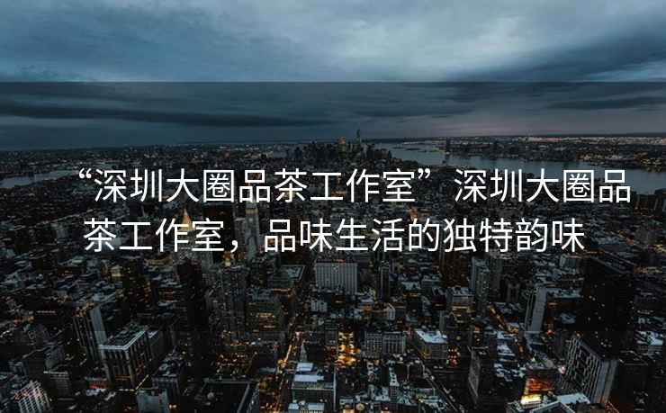 “深圳大圈品茶工作室”深圳大圈品茶工作室，品味生活的獨(dú)特韻味