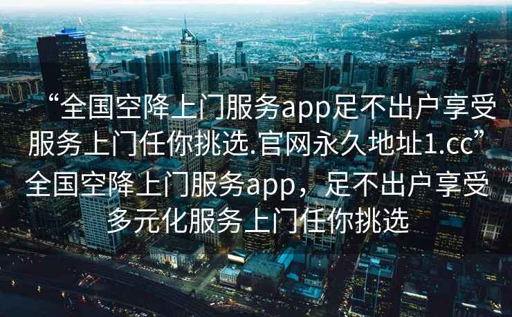 “全國空降上門服務(wù)app足不出戶享受服務(wù)上門任你挑選.官網(wǎng)永久地址1.cc”全國空降上門服務(wù)app，足不出戶享受多元化服務(wù)上門任你挑選
