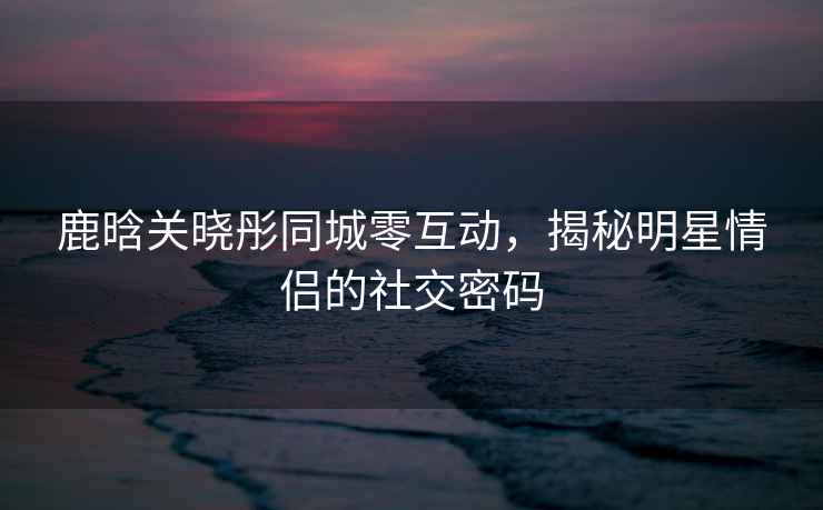 鹿晗關(guān)曉彤同城零互動，揭秘明星情侶的社交密碼