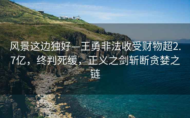 風(fēng)景這邊獨(dú)好—王勇非法收受財物超2.7億，終判死緩，正義之劍斬斷貪婪之鏈