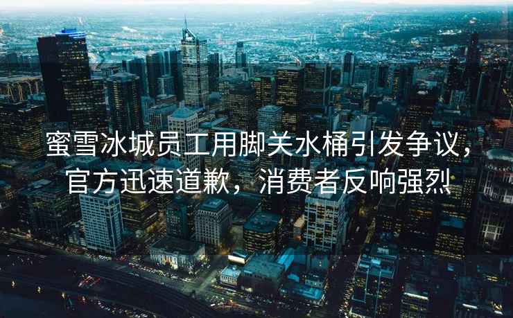 蜜雪冰城員工用腳關(guān)水桶引發(fā)爭議，官方迅速道歉，消費者反響強(qiáng)烈