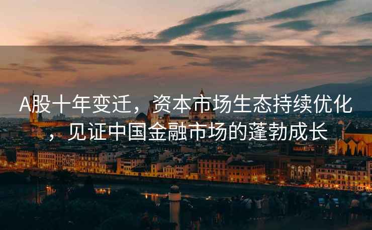 A股十年變遷，資本市場生態(tài)持續(xù)優(yōu)化，見證中國金融市場的蓬勃成長