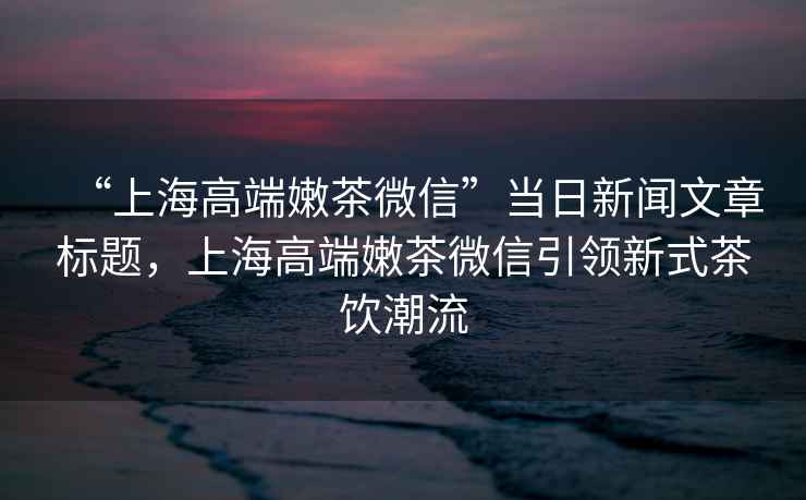 “上海高端嫩茶微信”當(dāng)日新聞文章標(biāo)題，上海高端嫩茶微信引領(lǐng)新式茶飲潮流