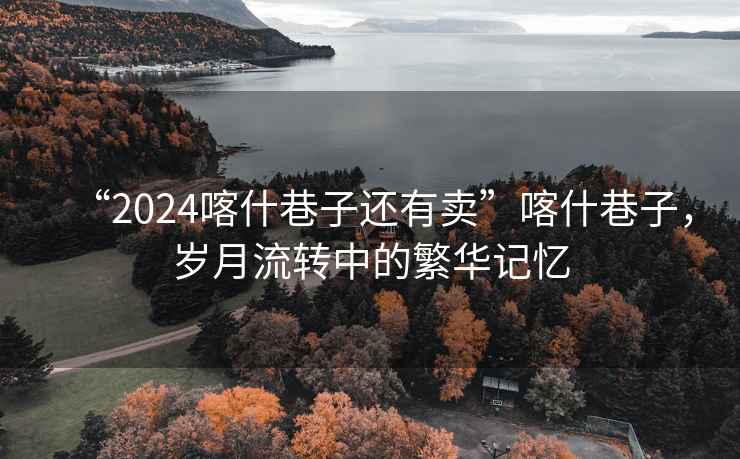 “2024喀什巷子還有賣”喀什巷子，歲月流轉中的繁華記憶