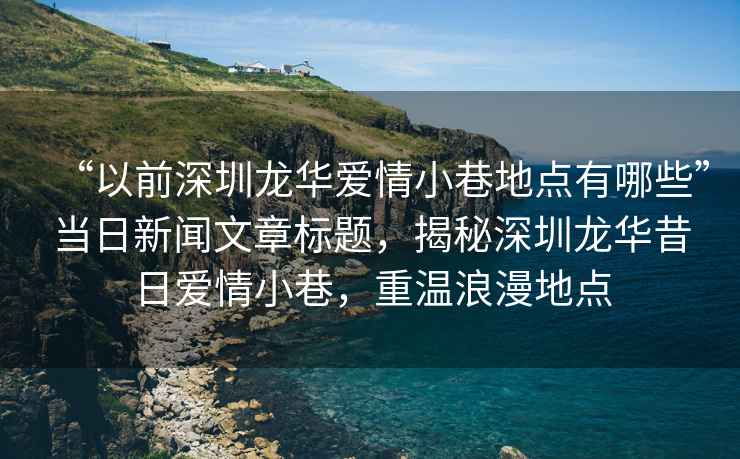 “以前深圳龍華愛情小巷地點有哪些”當日新聞文章標題，揭秘深圳龍華昔日愛情小巷，重溫浪漫地點