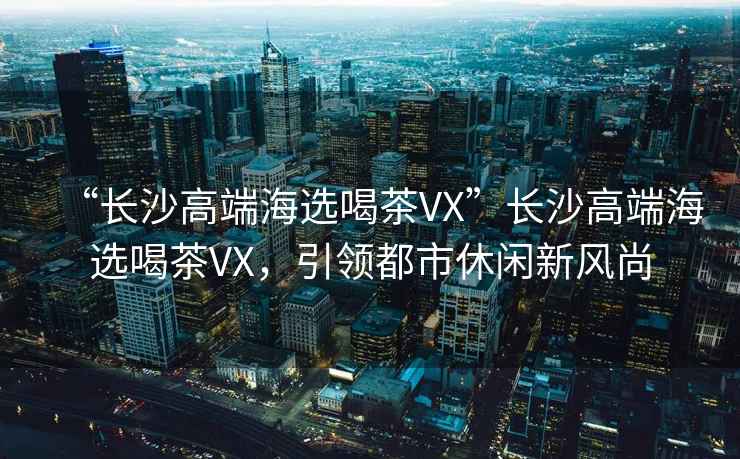 “長沙高端海選喝茶VX”長沙高端海選喝茶VX，引領都市休閑新風尚