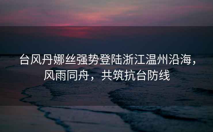 臺風丹娜絲強勢登陸浙江溫州沿海，風雨同舟，共筑抗臺防線