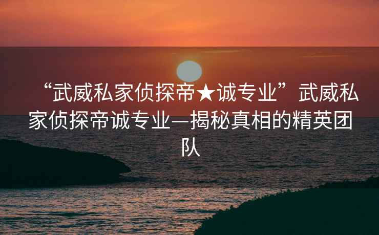 “武威私家偵探帝★誠(chéng)專(zhuān)業(yè)”武威私家偵探帝誠(chéng)專(zhuān)業(yè)—揭秘真相的精英團(tuán)隊(duì)