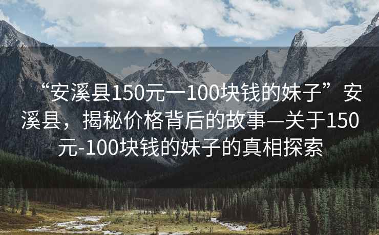 “安溪縣150元一100塊錢的妹子”安溪縣，揭秘價格背后的故事—關于150元-100塊錢的妹子的真相探索
