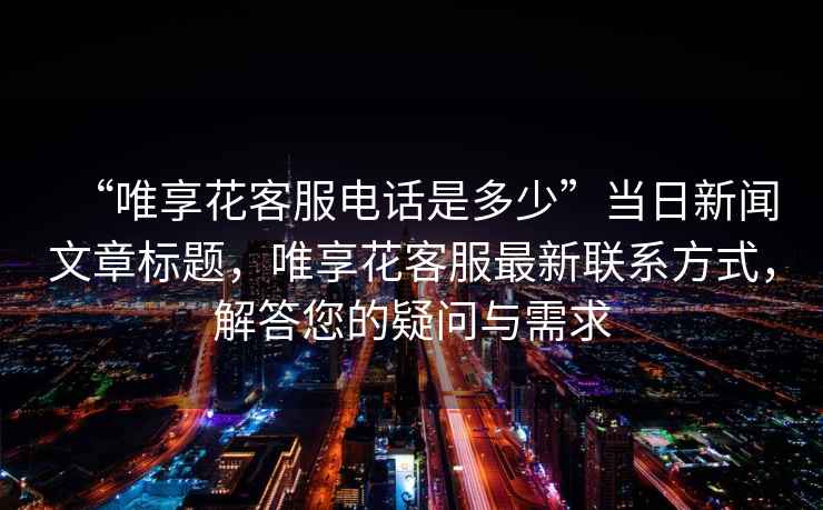 “唯享花客服電話是多少”當(dāng)日新聞文章標(biāo)題，唯享花客服最新聯(lián)系方式，解答您的疑問與需求