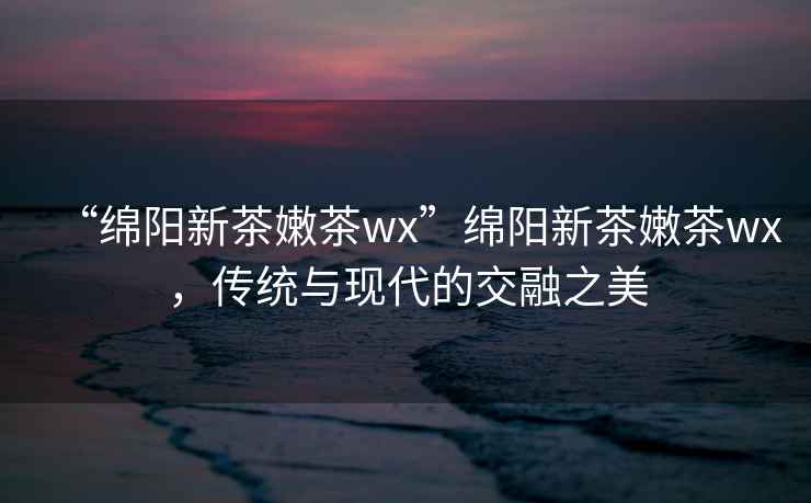 “綿陽新茶嫩茶wx”綿陽新茶嫩茶wx，傳統(tǒng)與現(xiàn)代的交融之美