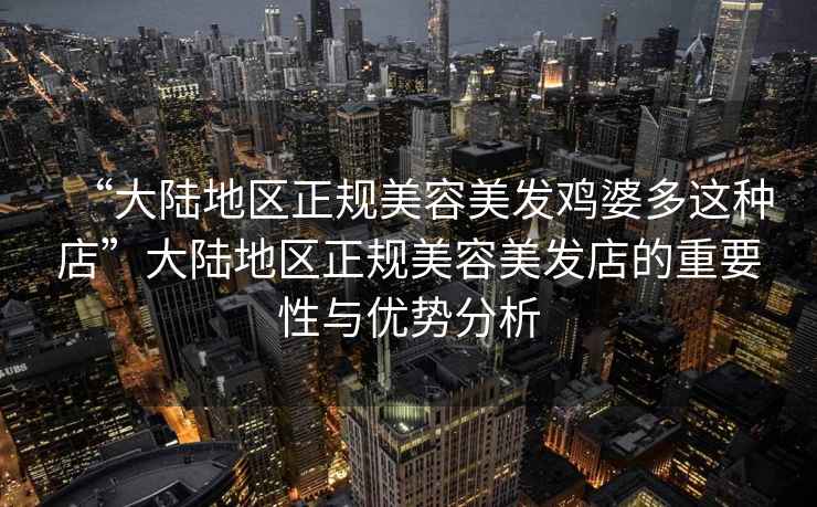 “大陸地區(qū)正規(guī)美容美發(fā)雞婆多這種店”大陸地區(qū)正規(guī)美容美發(fā)店的重要性與優(yōu)勢分析