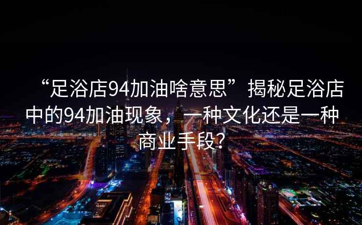 “足浴店94加油啥意思”揭秘足浴店中的94加油現(xiàn)象，一種文化還是一種商業(yè)手段？