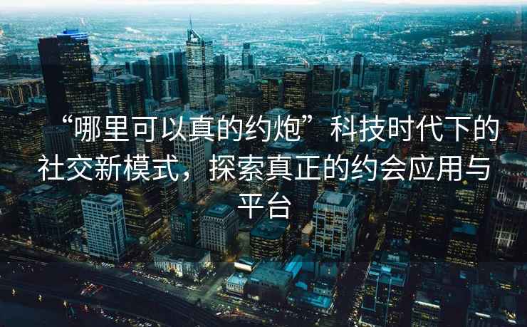 “哪里可以真的約炮”科技時(shí)代下的社交新模式，探索真正的約會(huì)應(yīng)用與平臺(tái)