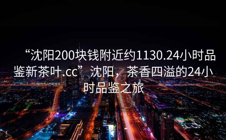 “沈陽200塊錢附近約1130.24小時品鑒新茶葉.cc”沈陽，茶香四溢的24小時品鑒之旅